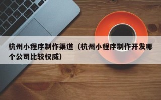 太原杭州小程序制作渠道（杭州小程序制作开发哪个公司比较权威）